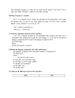 Next interesting extension is to allow the tape head with the ability to move left as well as
right, such a finite automaton is called two way finite automata.
10) What is meant by -closure?
The “ ” is a character used to indicate the null string (i.e) the string which is used simply
for transition from one state to the other without any input. The NFA with € transition
function can be extended to ∂’ as ∂’=Q×∑*→
The -closure is represented as
11) State the equivalence theorem of NFA and DFA.
Let L be a language accepted by non-deterministic finite automata then there exist a
deterministic finite automata that accepts the same language “L”. It can also be said that the
language accepted by NFA is equal to the language accepted by DFA.
(i.e.) L(M)=L(M’)
Where,
M is the NFA and M’ is the DFA.
12) Define the language accepted by NFA with epsilon moves.
The language accepted by NFA with epsilon transition is represented as,
M= (Q,∑,∂,q0,F)
Where,
M is the NFA with moves.
Q is the finite set of non-empty states.
∑ is the finite set of non-empty symbols.
∂ is the finite set of transitions.
q0 is the initial state.
F is the final state.
13) What are the difference between NFA and DFA?
DFA NFA
 