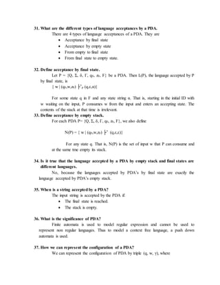 31. What are the different types of language acceptances by a PDA.
There are 4 types of language acceptances of a PDA. They are
 Acceptance by final state
 Acceptance by empty state
 From empty to final state
 From final state to empty state.
32. Define acceptance by final state.
Let P = {Q, Σ, δ, Γ, q0, z0, F} be a PDA. Then L(P), the language accepted by P
by final state, is
{ w | (q0,w,z0) ├*
p (q,ε,α)}
For some state q in F and any state string α. That is, starting in the initial ID with
w waiting on the input, P consumes w from the input and enters an accepting state. The
contents of the stack at that time is irrelevant.
33. Define acceptance by empty stack.
For each PDA P= {Q, Σ, δ, Γ, q0, z0, F}, we also define
N(P) = { w | (q0,w,z0) ├* (q,ε,ε)}
For any state q. That is, N(P) is the set of input w that P can consume and
at the same tme empty its stack.
34. Is it true that the language accepted by a PDA by empty stack and final states are
different languages.
No, because the languages accepted by PDA’s by final state are exactly the
language accepted by PDA’s empty stack.
35. When is a string accepted by a PDA?
The input string is accepted by the PDA if:
 The final state is reached.
 The stack is empty.
36. What is the significance of PDA?
Finite automata is used to model regular expression and cannot be used to
represent non regular languages. Thus to model a context free language, a push down
automata is used.
37. How we can represent the configuration of a PDA?
We can represent the configuration of PDA by triple (q, w, γ), where
 