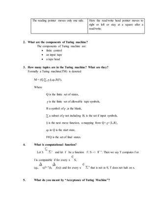 The reading pointer moves only one side. Here the read/write head pointer moves to
right or left or stay at a square after a
read/write.
2. What are the components of Turing machine?
The components of Turing machine are:
 finite control
 an input tape
 a tape head
3. How many tuples are in the Turing machine? What are they?
Formally a Turing machine(TM) is denoted
M = (Q,∑,┌,§,q0,B,F),
Where
Q is the finite set of states,
┌ is the finite set of allowable tape symbols,
B a symbol of┌ ,is the blank,
∑ a subset of┌ not including B, is the set if input symbols,
§ is the next move function, a mapping from Q×┌×{L,R},
q0 in Q is the start state,
F€Q is the set of final states.
4. What is computational function?
Let S *
and let f be a function f : S -> *
. Then we say T computes f or
f is computable if for every x S,
(q0, x) *(h, f(x)) and for every x * that is not in S, T does not halt on x.
5. What do you meant by “Acceptance of Turing Machine”?
 