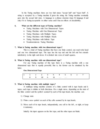 In the Turing machines there are two halt states: "accept halt" and "reject halt". A
string is accepted by a Turing machine if given the string, the Turing machine eventually
goes into the accept halt state. A language is a phrase structure (type 0) language if and
only if it is Turing-acceptable in either sense and it has no effects on decidability.
6. What are the different types of Turing machine?
 Turing Machines with Two Dimensional Tapes
 Turing Machine with One Dimensional Tape
 Turing Machines with Multiple Tapes
 Turing Machines with Multiple Heads
 Turing Machines with Infinite Tape
 Nondeterministic Turing Machines
7. What is Turing machine with two dimensional tapes?
This is a kind of Turing machines that have one finite control, one read-write head
and one two dimensional tape. The tape has the top end and the left end but extends
indefinitely to the right and down. It is divided into rows of small squares.
8. What is Turing machine with one dimensional tape?
For any Turing machine of this type there is a Turing machine with a one
dimensional tape that is equally powerful, that is, the former can be simulated by the
latter.
One Dimensional Tape
v 1 v 2 3 h 4 5 6 v 7
8 9 10 h 11 . . . . . .
9. What is Turing machine with multiple tapes?
A multitape turing machine consists of a finite control with k tape heads and k
tapes; each tape is infinite in both directions. On a single move, depending on the state of
the finite control and the symbol scanned by each of the tape heads, the machine can:
1) Change state
2) Prints a new symbol on each of the cells scanned by its tape heads;
3) Move each of its tape heads, independently, one cell to the left , or right, or keep
it stationary.
Initially the input appears on the first tape, and the other tapes are blank.
 