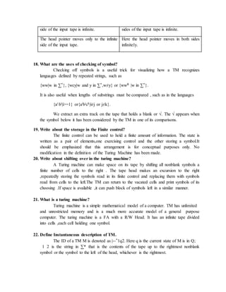 side of the input tape is infinite. sides of the input tape is infinite.
The head pointer moves only to the infinite
side of the input tape.
Here the head pointer moves in both sides
infinitely.
18. What are the uses of checking of symbol?
Checking off symbols is a useful trick for visualizing how a TM recognizes
languages defined by repeated strings, such as
{ww|w in ∑*}, {wcy|w and y in ∑*,w≠y} or {wwR |w in ∑*}.
It is also useful when lengths of substrings must be compared , such as in the languages
{ai bi|i>=1} or{aibick|i≠j or j≠k}.
We extract an extra track on the tape that holds a blank or √. The √ appears when
the symbol below it has been considered by the TM in one of its comparisons.
19. Write about the storage in the Finite control?
The finite control can be used to hold a finite amount of information. The state is
written as a pair of elements,one exercising control and the other storing a symbol.It
should be emphasized that this arrangement is for conceptual purposes only. No
modification in the definition of the Turing Machine has been made.
20. Write about shifting over in the turing machine?
A Turing machine can make space on its tape by shifting all nonblank symbols a
finite number of cells to the right . The tape head makes an excursion to the right
,repeatedly storing the symbols read in its finite control and replacing them with symbols
read from cells to the left.The TM can return to the vacated cells and print symbols of its
choosing .If space is available ,it can push block of symbols left in a similar manner.
21. What is a turing machine?
Turing machine is a simple mathematical model of a computer. TM has unlimited
and unrestricted memory and is a much more accurate model of a general purpose
computer. The turing machine is a FA with a R/W Head. It has an infinite tape divided
into cells ,each cell holding one symbol.
22. Define Instantaneous description of TM.
The ID of a TM M is denoted as |--*1q2. Here q is the current state of M is in Q;
1 2 is the string in ∑* that is the contents of the tape up to the rightmost nonblank
symbol or the symbol to the left of the head, whichever is the rightmost.
 