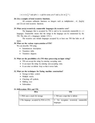 { w | w in ∑ * and q0w |--- α pβ for some p in F and α, β is in ∑ * }.
28. Give examples of total recursive functions.
All common arithmetic functions on integers such as multiplication , n!, [log2n]
and 22n are total recursive functions.
29. What are(a) recursively enumerable languages (b) recursive sets?
The languages that is accepted by TM is said to be recursively enumerable (r. e )
languages. Enumerable means that the strings in the language can be enumerated by the
TM. The class of r. e languages include CFL’s.
The recursive sets include languages accepted by at least one TM that halts on all
inputs.
30. What are the various representation of TM?
We can describe TM using:
 Instantaneous description.
 Transition table.
 Transition diagram.
31. What are the possibilities of a TM when processing an input string?
 TM can accept the string by entering accepting state.
 It can reject the string by entering non-accepting state.
 It can enter an infinite loop so that it never halts.
32. What are the techniques for Turing machine construction?
 Storage in finite control.
 Multiple tracks.
 Checking off symbols.
 Shifting over
 Subroutines.
33. Differentiate PDA and TM.
PDA TM
1. PDA uses a stack for storage. 1. TM uses a tape that is infinite .
2.The language accepted by PDA is CFL. 2. Tm recognizes recursively enumerable
languages.
 