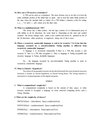 34. How can a TM used as a transducer?
A TM can be used as a transducer. The most obvious way to do this is to treat the
entire nonblank portion of the initial tape as input , and to treat the entire blank portion of
the tape when the machine halts as output. Or a TM defines a function y=f(x) for strings
x ,y _ _* if: q0X | --- qfY, where qf is the final state.
35. What is a multidimensional TM?
The device has a finite control , but the tape consists of a k-dimensional array of
cells infinite in all 2k directions, for some fixed k. Depending on the state and symbol
scanned , the device changes state , prints a new symbol and moves its apehead in one of
the 2k directions, either positively or negatively ,along one of the k-axes.
36. When a recursively enumerable language is said to be recursive ? Is it true that the
language accepted by a non-deterministic Turing machine is different from
recursively enumerable language?
A language L is recursively enumerable if there is a TM that accepts L and
recursive if here is a TM that recognizes L. Thus r.e language is Turing acceptable and
recursive language is Turing decidable languages.
No , the language accepted by non-deterministic Turing machine is same as
recursively enumerable language.
37. What is Church’s Hypothesis?
The notion of computable function can be identified with the class of partial recursive
functions is known as Church-hypothesis or Church-Turing thesis. The Turing machine is
equivalent in computing power to the digital computer.
UNIT-5
1. What is computational complexity?
A computational complexity is based on the amount of time, space, or other
resource needed to recognize a language on some universal computing device such a
Turing Machine.
2. What are the complexity of classes?
DSPACE(S(n)) = determinastic Space complexity(S(n))
NSPACE(S(n)) = nondeterminastic Space complexity(S(n))
DTIME(T(n)) = determinastic Timecomplexity(T(n))
NTIME(T(n)) = nondeterminastic Timecomplexity(T(n))
 