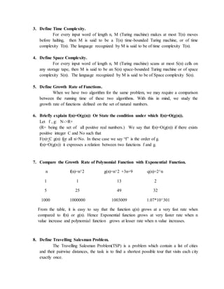 3. Define Time Complexity.
For every input word of length n, M (Turing machine) makes at most T(n) moves
before halting, then M is said to be a T(n) time-bounded Turing machine, or of time
complexity T(n). The language recognized by M is said to be of time complexity T(n).
4. Define Space Complexity.
For every input word of length n, M (Turing machine) scans at most S(n) cells on
any storage tape, then M is said to be an S(n) space-bounded Turing machine or of space
complexity S(n). The language recognized by M is said to be of Space complexity S(n).
5. Define Growth Rate of Functions.
When we have two algorithm for the same problem, we may require a comparison
between the running time of these two algorithms. With this in mind, we study the
growth rate of functions defined on the set of natural numbers.
6. Briefly explain f(n)=O(g(n)) Or State the condition under which f(n)=O(g(n)).
Let f , g: N->R+
(R+ being the set of all positive real numbers.) We say that f(n)=O(g(n)) if there exists
positive integer C and No such that
F(n)<C g(n) for all n>No. In these case we say “f” is the order of g.
f(n)=O(g(n)) it expresses a relation between two functions f and g.
7. Compare the Growth Rate of Polynomial Function with Exponential Function.
n f(n)=n^2 g(n)=n^2 +3n+9 q(n)=2^n
1 1 13 2
5 25 49 32
1000 1000000 1003009 1.07*10^301
From the table, it is easy to say that the function q(n) grows at a very fast rate when
compared to f(n) or g(n). Hence Exponential function grows at very faster rate when n
value increase and polynomial function grows at lesser rate when n value increases.
8. Define Travelling Salesman Problem.
The Travelling Salesman Problem(TSP) is a problem which contain a list of cities
and their pairwise distances, the task is to find a shortest possible tour that visits each city
exactly once.
 