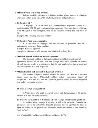 15 What is Bollean satisfiablity problem?
Bollean satisfiablity problem is a decision problem, whose instance is a Boolean
expression written using only AND, OR, NOT, variables, and paranthesies.
16 Define class NP ?
A language L is in the class NP (Nondeterministic polynomial) if there is a
nondeterministic TM M and a polynomial time complexity T(n) such that L=L(M) and
when M is given a input of length n, there are no sequences of more than T(n) moves of
M.
Example: The Travelling salesman problem
17 Define class P and give an example .
P is the class of languages that are decidable in polynomial time on a
deterministic single-tape Turing machine.
Example: Kruskal’s algorithm
A graph; its minimum-weight spanning tree is indicated by heavy lines.
18 What is Knapsack problem or Rucksack problem?
The Knapsack problem or Rucksack problem is a problem in combinatorial
optimization: Given a set of items, each with a weight and a value, determine the number
of each item to include in a collection so that the total weight is less than a given limit
and the total value is as large as possible.
19 What is bounded and unbounded Knapsack problem ?
The bounded Knapsack problem restricts the number of item to a maximum
integer value and the Unbounded problem contain nonnegative integers of
weights(W1,…,Wn and W), then the Knapsack problem solved in pseudo-polynomial
time called Unbounded problem.
20. What is Vertex cover problem?
A Vertex cover of a graph is a set of vertices such that each edge of the graph is
incident to at least one vertex of the set.
21. When we say a problem is decidable? Give an example of undecidable problem?
A problem whose language is recursive is said to be decidable. Otherwise the
problem is said to be undecidable. Decidable problems have an algorithm that takes as
input an instance of the problem and determines whether the answer to that instance is
“yes” or “no”.
(eg) of undecidable problems are (1)Halting problem of the TM.
 