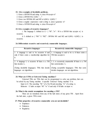 22. Give examples of decidable problems.
1. Given a DFSM M and string w, does M accept w?
2. Given a DFSM M is L(M) = _ ?
3. Given two DFSMs M1 and M2 is L(M1)= L(M2) ?
4. Given a regular expression r and a string w ,does r generate w?
5. Given a NFSM M and string w ,does M accept w?
23. Give examples of recursive languages?
i. The language L defined as L= { “M” ,”w” : M is a DFSM that accepts w} is
recursive.
ii. L defined as { “M1” U “M2” : DFSMs M1 and M2 and L(M1) =L(M2) } is
recursive.
24. Differentiate recursive and recursively enumerable languages.
Recursive languages Recursively enumerable languages
1. A language is said to be recursive if and
only if there exists a membership algorithm for
it.
1. A language is said to be r.e if there exists a
TM that accepts it.
2. A language L is recursive iff there is a TM
that decides L.
(Turing decidable languages). TMs that decide
languages are algorithms.
2. L is recursively enumerable iff there is a TM
that semi-decides L.
(Turing acceptable languages). TMs that semi-
decides languages are not algorithms.
25. What are UTMs or Universal Turing machines?
Universal TMs are TMs that can be programmed to solve any problem, that can
be solved by any Turing machine. A specific Universal Turing machine U is:
Input to U: The encoding “M “ of a Tm M and encoding “w” of a string w.
Behavior : U halts on input “M” “w” if and only if M halts on input w.
26. What is the crucial assumptions for encoding a TM?
There are no transitions from any of the halt states of any given TM . Apart from
the halt state , a given TM is total.
27. What properties of recursive enumerable seta are not decidable?
 Emptiness
 Finiteness
 Regularity
 