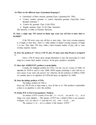 34. What are the different types of grammars/languages?
 Unrestricted or Phase structure grammar.(Type 0 grammar).(for TMs)
 Context sensitive grammar or context dependent grammar (Type1)(for Linear
Bounded Automata )
 Context free grammar (Type 2) (for PDA)
 Regular grammar (Type 3) ( for Finite Automata).
This hierarchy is called as Chomsky Hierarchy.
35. State a single tape TM started on blank tape scans any cell four or more times is
decidable?
If the TM never scans any cell four or more times , then every crossing sequence
is of length at most three. There is a finite number of distinct crossing sequence of length
3 or less. Thus either TM stays within a fixed bounded number of tape cells or some
crossing sequence repeats.
36. Does the problem of “ Given a TM M ,does M make more than 50 moves on input B
“?
Given a TM M means given enough information to trace the processing of a fixed
string for a certain fixed number of moves. So the given problem is decidable.
37. Show that AMBIGUITY problem is un-decidable.
Consider the ambiguity problem for CFGs. Use the “yes-no” version of AMB. An
algorithm for FIND is used to solve AMB. FIND requires producing a word with two or
more parses if one exists and answers “no” otherwise. By the reduction of AMB to FIND
we conclude there is no algorithm for FIND and hence no algorithm for AMB.
38. State the halting problem of TMs.
The halting problem for TMs is:
Given any TM M and an input string w, does M halt on w? This problem is undecidable
as there is no algorithm to solve this problem.
39. Define PCP or Post Correspondence Problem.
An instance of PCP consists of two lists , A = w1,w2,….wk and B = x1,…..xk of
strings over some alphabet _ .This instance of PCP has a solution if there is any sequence
of integers i1,i2,..im with m >=1 such that wi1, wi2,…wim = xi1,xi2 ,…xim
The sequence i1 ,i2 ,…im is a solution to this instance of PCP.
 