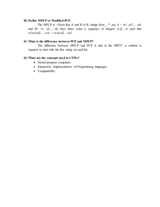40. Define MPCP or Modified PCP.
The MPCP is : Given lists A and B of K strings from _ * ,say A = w1 ,w2, …wk
and B= x1, x2,…..xk does there exists a sequence of integers i1,i2,…ir such that
w1wi1wi2…..wir = x1xi1xi2…xir?
41. What is the difference between PCP and MPCP?
The difference between MPCP and PCP is that in the MPCP ,a solution is
required to start with the first string on each list.
42. What are the concepts used in UTMs?
 Stored program computers.
 Interpretive Implementation of Programming languages.
 Computability.
 