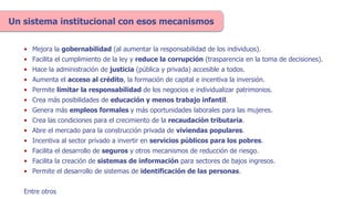 Un sistema institucional con esos mecanismos
• Mejora la gobernabilidad (al aumentar la responsabilidad de los individuos).
• Facilita el cumplimiento de la ley y reduce la corrupción (trasparencia en la toma de decisiones).
• Hace la administración de justicia (pública y privada) accesible a todos.
• Aumenta el acceso al crédito, la formación de capital e incentiva la inversión.
• Permite limitar la responsabilidad de los negocios e individualizar patrimonios.
• Crea más posibilidades de educación y menos trabajo infantil.
• Genera más empleos formales y más oportunidades laborales para las mujeres.
• Crea las condiciones para el crecimiento de la recaudación tributaria.
• Abre el mercado para la construcción privada de viviendas populares.
• Incentiva al sector privado a invertir en servicios públicos para los pobres.
• Facilita el desarrollo de seguros y otros mecanismos de reducción de riesgo.
• Facilita la creación de sistemas de información para sectores de bajos ingresos.
• Permite el desarrollo de sistemas de identificación de las personas.
Entre otros
 