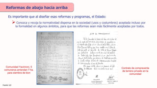 Reformas de abajo hacia arriba
Es importante que al diseñar esas reformas y programas, el Estado:
Fuente: ILD
Comunidad Yavirironi, 5
comuneros arriendan 7 ha.
para siembra de kion
Contrato de compraventa
de terreno privado en la
comunidad
 Conozca y recoja la normatividad dispersa en la sociedad (usos y costumbres) aceptada incluso por
la formalidad en algunos ámbitos, para que las reformas sean más fácilmente aceptadas por todos.
 