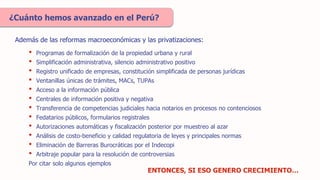 • Programas de formalización de la propiedad urbana y rural
• Simplificación administrativa, silencio administrativo positivo
• Registro unificado de empresas, constitución simplificada de personas jurídicas
• Ventanillas únicas de trámites, MACs, TUPAs
• Acceso a la información pública
• Centrales de información positiva y negativa
• Transferencia de competencias judiciales hacia notarios en procesos no contenciosos
• Fedatarios públicos, formularios registrales
• Autorizaciones automáticas y fiscalización posterior por muestreo al azar
• Análisis de costo-beneficio y calidad regulatoria de leyes y principales normas
• Eliminación de Barreras Burocráticas por el Indecopi
• Arbitraje popular para la resolución de controversias
Por citar solo algunos ejemplos
¿Cuánto hemos avanzado en el Perú?
ENTONCES, SI ESO GENERO CRECIMIENTO…
Además de las reformas macroeconómicas y las privatizaciones:
 