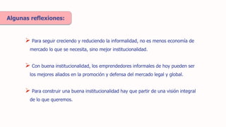  Para seguir creciendo y reduciendo la informalidad, no es menos economía de
mercado lo que se necesita, sino mejor institucionalidad.
 Con buena institucionalidad, los emprendedores informales de hoy pueden ser
los mejores aliados en la promoción y defensa del mercado legal y global.
Algunas reflexiones:
 Para construir una buena institucionalidad hay que partir de una visión integral
de lo que queremos.
 