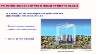 En el mundo, más del 70% de la población está excluida de la
economía global y el Estado de Derecho
Una mayoría fuera de la economía de mercado moderna y la legalidad
Ilustración: Instituto Libertad y Democracia (ILD)
• Operan en pequeñas unidades no
especializadas (empresas informales)
• No tienen derechos de propiedad
 