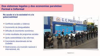 • Conflictos sociales y violencia
• Incremento de desigualdades
• Dificulta el crecimiento económico
• Limita resultados de programas sociales
• Quita sostenibilidad a las reformas
• Crecimiento desordenado de las
ciudades
• Restricciones a la inversión nacional e
internacional, etc.
Dos sistemas legales y dos economías paralelas:
Formal e Informal
No ayuda ni a la sociedad ni a la
gobernabilidad
Fotografía: Peru 21
 
