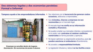 • Sus relaciones con la burocracia les generan costos
excesivos, arbitrarios e imprevisibles.
• Sus viviendas, chacras y empresas no son
reconocidas por el mercado legal.
• El mercado legal no confía en su información
contable y financiera.
• No pueden ampliar sus mercados (clientes y proveedores)
al no poder usar contratos ni resolver conflictos
comerciales en forma previsible y oportuna.
• No logran optimizar su organización productiva, pues no
pueden asociarse ni endeudarse eficientemente.
• No acceden a responsabilidad limitada.
• La legislación tributaria y laboral no les facilita crecer.
Dos sistemas legales y dos economías paralelas:
Formal e Informal
Tampoco ayuda a los emprendedores informales
Empresas se camuflan dentro de hogares.
Atomización. Sin economías de escala ni alcance
 