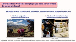 Informalidad: Problema complejo que debe ser abordado
de manera integral
Desarrollo masivo y creciente de actividades económica lícitas al margen de la ley (*)
 Actividades que pueden
regularizarse/formalizarse
 Actividades de finalidad criminal que
deben perseguirse y erradicarse
Fotografía: mocicc.org Fotografía: El Montonero
(*) H de Soto. Para OCDE ¨…la mayoría de las actividades del sector informal proporcionan bienes y servicios cuya producción y distribución son perfectamente legales¨
 