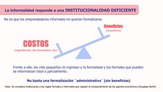 La informalidad responde a una INSTITUCIONALIDAD DEFICIENTE
Nota: Se considera instituciones a las reglas formales e informales que regulan el comportamiento de los agentes económicos (Douglass North)
Frente a ello, los más pequeños no ingresan a la formalidad y los formales que pueden
se informalizan total o parcialmente.
COSTOS
(regulatorios, de transaction, etc)
Beneficios
(incentivos)
No es que los emprendedores informales no quieran formalizarse.
No basta una formalización ¨administrativa¨ (sin beneficios)
 