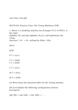ALC-Prac-10A.pdf
MAT2ALC Practice Class 10A Turing Machines (TM)
1. Below is a doubling machine (see Example 9.2.2 in NGV). It
has input
alphabet {0} and tape alphabet {0,a,2} and implements the
string
function f : 0∗ → 0∗ defined by f(0n) = 02n.
q0 q1
q2q3
0 7→ (a,L)
2 7→ (0,R)
a 7→ (0,R)
2 7→ (2,L)
(0 7→ (0,L)
(0 7→ (0,R)
(a) Write down the transition table for this Turing machine.
(b) (i) Complete the following configuration notation
description
(q0, 00) → (q1,2a0) → (q2, 0a0) → . . .
 