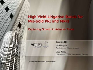 High Yield Litigation Bonds for
Mis-Sold PPI and MPPI
Capturing Growth in Adverse Times
On-line Informational Presentation
Ian Finlayson
Institutional Sales Manager
ADJUST
Law Capital
Chris Miller
Consultant / TPLF Investment Strategy
Presented By:
 