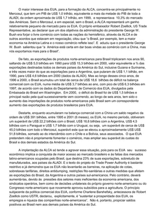 O maior interesse dos EUA, para a formação da ALCA, concentra-se principalmente no
Mercosul, que tem um PIB de US$ 1,0 trilhão, equivalente a mais da metade do PIB de toda a
ALADI, da ordem aproximada de US$ 1,7 trilhão, em 1999, e representava 10,3% do mercado
das Américas. Sem o Mercosul, e em especial, sem o Brasil, a ALCA representará um ganho
relativamente pequeno de mercado para os EUA. O próprio embaixador Robert Zoellick, US Trade
Representative, ao declarar que um dos objetivos da administração do presidente George W.
Bush era forjar o livre comércio com todas as nações do hemisférico, através da ALCA e de
outros acordos que estavam em negociação, citou que “o Brasil, por exemplo, tem a maior
economia na América Latina e o nosso comércio reflete isso”. E aduziu que o presidente George
W. Bush salientou que “a América está certa em dar boas vindas ao comércio com a China, mas
nós exportamos mais para o Brasil”.
De fato, as exportações de produtos norte-americanos para Brasil triplicaram nos anos 90,
saltando de US$ 5,0 bilhões em 1990 para US$ 15,3 bilhões em 2000, valor equivalente a ¾ das
exportações destinadas todos os demais países da América do Sul, inclusive Guiana e Suriname,
e três vezes maior do que as exportações para a Argentina, que pularam de US$ 1,1 bilhão, em
1990, para US$ 4,6 bilhões em 2000 (dados da ALADI). Mas ao longo desses cinco anos, de
1996 a 2000, o Brasil acumulou um total de cerca de US$ 18,6 bilhões de déficit na balança
comercial com os EUA, numa média de US$ 3,7 bilhões ao ano, com pico de US$ 6,3 bilhões em
1997, de acordo com os dados do Departamento de Comercio dos EUA, divulgados pela
Embaixada do Brasil em Washington. Em 2000, o déficit do Brasil foi de US$ 1,5 bilhões e
principal razão pela qual sucessivamente vem ocorrendo, ao longo de seis anos, tem sido o
aumento das importações de produtos norte-americanos pelo Brasil sem um correspondente
aumento das exportações de produtos brasileiros para EUA.
Destarte, enquanto acumularam na balança comercial com a China um saldo negativo da
ordem de US$ 391 bilhões, entre 1995 e 2001 (6 meses), os EUA, no mesmo período, obtiveram
um superávit de US$ 22,2 bilhões com o Brasil, US$ 16,6 bilhões com a Argentina, US$ 4,5
bilhões com o Paraguai e US$ 1,7 bilhão com o Uruguai, ou seja, um superávit de cerca de US$
45,0 bilhões com todo o Mercosul, superávit este que se elevou a aproximadamente US$ US$
51,8 bilhões, somado ao do intercâmbio com o Chile e a Bolívia, seus associados. O que EUA
pretendem não é propriamente fomentar o comércio, mas ampliar seu superávit às custas do
Brasil e dos demais estados da América do Sul.
A implantação da ALCA só tende a agravar essa situação, pois para os EUA seu sucesso
econômico implica a conquista de maior acesso ao mercado brasileiro e às fatias dos mercados
latino-americanos ocupadas pelo Brasil, que destina 23% de suas exportações, sobretudo de
manufaturados, aos países da ALADI. E o texto do projeto do Trade Power Authority é bastante
restritivo e já demonstra que os EUA não levantarão as barreiras, na aplicação de cotas,
sobretaxas tarifárias, direitos antidumping, restrições fito-sanitárias e outras medidas que afetam
as exportações do Brasil, da Argentina e outros países sul-americanos. Pelo contrário, deverá
aumentá-las, devido às pressões dos setores mais ineficientes da economia americana, dos
sindicatos operários, bem como de decisões unilaterais do próprio governo norte-americano ou do
Congresso norte-americano que novamente aprovou subsídios para a agricultura. O princípio
subjacente da política comercial dos EUA, conforme Charlene Barshefsky, antecessora de Robert
Zoellick como USTR, declarou, explicitamente, é “sustentar a prosperidade dos EUA, os
empregos e riqueza das companhias norte-americanos”. Não é, portanto, propiciar saldos
positivos ao Brasil nem aos demais países da América do Sul.
 