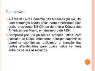DEFINIÇÃO:
 A Área de Livre Comércio das Américas (ALCA), foi
uma estratégia criada pelos norte-americanos pelo
então presidente Bill Clinton durante a Cúpula das
Américas, em Miami, em dezembro de 1994.
 Composta por 34 países da América Latina, com
exceção de Cuba, tinha como principio suprimir as
barreiras econômicas aplicando a isenção das
tarifas alfandegárias para quase todos os itens
entre os países associados.
 