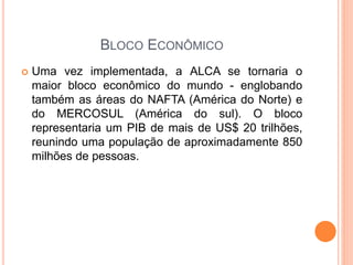 BLOCO ECONÔMICO
 Uma vez implementada, a ALCA se tornaria o
maior bloco econômico do mundo - englobando
também as áreas do NAFTA (América do Norte) e
do MERCOSUL (América do sul). O bloco
representaria um PIB de mais de US$ 20 trilhões,
reunindo uma população de aproximadamente 850
milhões de pessoas.
 