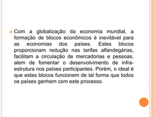  Com a globalização da economia mundial, a
formação de blocos econômicos é inevitável para
as economias dos países. Estes blocos
proporcionam redução nas tarifas alfandegárias,
facilitam a circulação de mercadorias e pessoas,
alem de fomentar o desenvolvimento de infra-
estrutura nos países participantes. Porém, o ideal é
que estes blocos funcionem de tal forma que todos
os países ganhem com este processo.
 