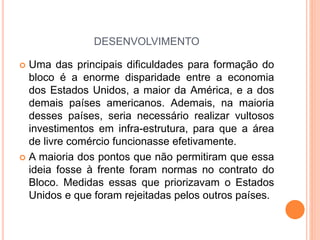 DESENVOLVIMENTO
 Uma das principais dificuldades para formação do
bloco é a enorme disparidade entre a economia
dos Estados Unidos, a maior da América, e a dos
demais países americanos. Ademais, na maioria
desses países, seria necessário realizar vultosos
investimentos em infra-estrutura, para que a área
de livre comércio funcionasse efetivamente.
 A maioria dos pontos que não permitiram que essa
ideia fosse à frente foram normas no contrato do
Bloco. Medidas essas que priorizavam o Estados
Unidos e que foram rejeitadas pelos outros países.
 
