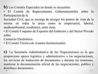 b) Los Comités Especiales en donde se encuentra:
• El Comité de Representantes Gubernamentales sobre la
Participación de la
Sociedad Civil, que se encarga de recoger los puntos de vista de la
misma en todas la áreas como la empresarial, laboral,
medioambiental, académica, entre otras.
• El Comité Conjunto de Expertos del Gobierno y del Sector Privado
sobre
Comercio Electrónico.
• El Comité Técnico de Asuntos Institucionales.
c) La Secretaría Administrativa de las Negociaciones es la que
proporciona apoyo logístico y administrativo a las negociaciones,
los servicios de traducción de documentos y durante las reuniones,
mantiene la documentación oficial de las negociaciones, publica y
distribuye documentos.
 