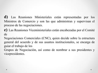 d) Las Reuniones Ministeriales están representadas por los
Ministros de Comercio y son las que administran y supervisan el
proceso de las negociaciones.
e) Las Reuniones Viceministeriales están encabezadas por el Comité
de
Negociaciones Comerciales (CNC), quien decide sobre la estructura
general del acuerdo y de sus asuntos institucionales, se encarga de
guiar el trabajo de los
Grupos de Negociación, así como de nombrar a sus presidentes y
vicepresidentes.
 