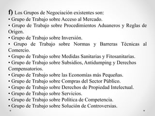 f) Los Grupos de Negociación existentes son:
• Grupo de Trabajo sobre Acceso al Mercado.
• Grupo de Trabajo sobre Procedimientos Aduaneros y Reglas de
Origen.
• Grupo de Trabajo sobre Inversión.
• Grupo de Trabajo sobre Normas y Barreras Técnicas al
Comercio.
• Grupo de Trabajo sobre Medidas Sanitarias y Fitosanitarias.
• Grupo de Trabajo sobre Subsidios, Antidumping y Derechos
Compensatorios.
• Grupo de Trabajo sobre las Economías más Pequeñas.
• Grupo de Trabajo sobre Compras del Sector Público.
• Grupo de Trabajo sobre Derechos de Propiedad Intelectual.
• Grupo de Trabajo sobre Servicios.
• Grupo de Trabajo sobre Política de Competencia.
• Grupo de Trabajo sobre Solución de Controversias.
 
