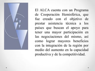 El ALCA cuenta con un Programa
de Cooperación Hemisférica, que
fue creado con el objetivo de
prestar asistencia técnica a los
países que buscan el apoyo para
tener una mayor participación en
las negociaciones del mismo, así
como lograr mayores beneficios
con la integración de la región por
medio del aumento en la capacidad
productiva y de la competitividad.
 