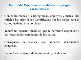 Dentro del Programa se establecen sus propias
características:
• Contendrá planes o subprogramas, objetivos y metas, que
reflejen las prioridades identificadas por los países para el
corto, mediano y largo plazo.
• Tendrá un carácter dinámico que le permitirá responder a
las necesidades cambiantes de los países.
• Consignará actividades que atiendan necesidades
concretas.
• Incluirá mecanismos de seguimiento y evaluación.
 