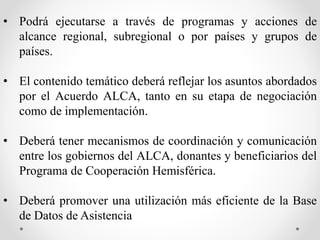 • Podrá ejecutarse a través de programas y acciones de
alcance regional, subregional o por países y grupos de
países.
• El contenido temático deberá reflejar los asuntos abordados
por el Acuerdo ALCA, tanto en su etapa de negociación
como de implementación.
• Deberá tener mecanismos de coordinación y comunicación
entre los gobiernos del ALCA, donantes y beneficiarios del
Programa de Cooperación Hemisférica.
• Deberá promover una utilización más eficiente de la Base
de Datos de Asistencia
 