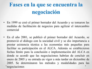 Fases en la que se encuentra la
negociación
• En 1999 se creó el primer borrador del Acuerdo y se tomaron las
medidas de facilitación de negocios para agilizar el intercambio
comercial
• En el año 2001, se publicó el primer borrador del Acuerdo, se
promovió el diálogo con la sociedad civil y se dio importancia a
prestar asistencia técnica a las economías más pequeñas para
facilitar su participación en el ALCA. Además se establecieron
fechas límite para la conclusión e implementación del ALCA en
donde se acordó que las negociaciones habrían de concluir en
enero de 2005 y su entrada en vigor a más tardar en diciembre de
2005. Se determinaron los métodos y modalidades para las
negociaciones
 