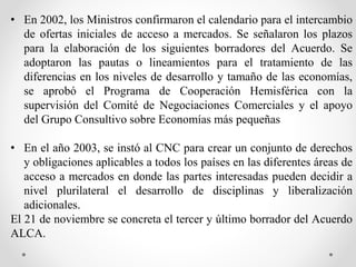 • En 2002, los Ministros confirmaron el calendario para el intercambio
de ofertas iniciales de acceso a mercados. Se señalaron los plazos
para la elaboración de los siguientes borradores del Acuerdo. Se
adoptaron las pautas o lineamientos para el tratamiento de las
diferencias en los niveles de desarrollo y tamaño de las economías,
se aprobó el Programa de Cooperación Hemisférica con la
supervisión del Comité de Negociaciones Comerciales y el apoyo
del Grupo Consultivo sobre Economías más pequeñas
• En el año 2003, se instó al CNC para crear un conjunto de derechos
y obligaciones aplicables a todos los países en las diferentes áreas de
acceso a mercados en donde las partes interesadas pueden decidir a
nivel plurilateral el desarrollo de disciplinas y liberalización
adicionales.
El 21 de noviembre se concreta el tercer y último borrador del Acuerdo
ALCA.
 