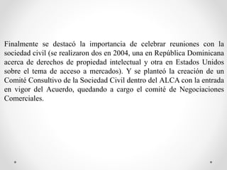 Finalmente se destacó la importancia de celebrar reuniones con la
sociedad civil (se realizaron dos en 2004, una en República Dominicana
acerca de derechos de propiedad intelectual y otra en Estados Unidos
sobre el tema de acceso a mercados). Y se planteó la creación de un
Comité Consultivo de la Sociedad Civil dentro del ALCA con la entrada
en vigor del Acuerdo, quedando a cargo el comité de Negociaciones
Comerciales.
 