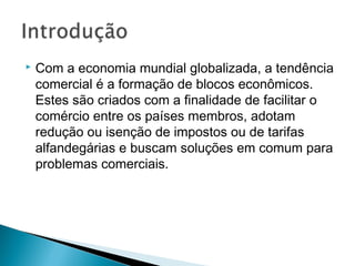  Com a economia mundial globalizada, a tendência
comercial é a formação de blocos econômicos.
Estes são criados com a finalidade de facilitar o
comércio entre os países membros, adotam
redução ou isenção de impostos ou de tarifas
alfandegárias e buscam soluções em comum para
problemas comerciais.
 