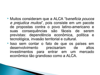  Muitos consideram que a ALCA “beneficia poucos
e prejudica muitos”, pois consiste em um pacote
de propostas contra o povo latino-americano e
suas consequências são fáceis de serem
previstas: dependência econômica, política e
tecnológica, invasão territorial e cultural.
 Isso sem contar o fato de que os países em
desenvolvimento precisariam de altos
investimentos para entrar em um mercado
econômico tão grandioso como a ALCA.
 