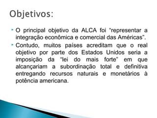  O principal objetivo da ALCA foi “representar a
integração econômica e comercial das Américas”.
 Contudo, muitos países acreditam que o real
objetivo por parte dos Estados Unidos seria a
imposição da “lei do mais forte” em que
alcançariam a subordinação total e definitiva
entregando recursos naturais e monetários à
potência americana.
 