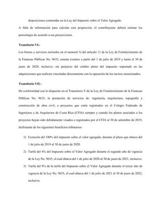disposiciones contenidas en la Ley del Impuesto sobre el Valor Agregado.
A falta de información para calcular esta proporción, el contribuyente deberá estimar los
porcentajes de acuerdo a sus proyecciones.
Transitorio VI.-
Los bienes y servicios incluidos en el numeral 3) del artículo 11 de la Ley de Fortalecimiento de
la Finanzas Públicas No. 9635, estarán exentos a partir del 1 de julio de 2019 y hasta el 30 de
junio de 2020, inclusive, sin perjuicio del crédito pleno del impuesto soportado en las
adquisiciones que realicen vinculadas directamente con la operación de los incisos mencionados.
Transitorio VII.-
De conformidad con lo dispuesto en el Transitorio V de la Ley de Fortalecimiento de la Finanzas
Públicas No. 9635, la prestación de servicios de: ingeniería, arquitectura, topografía y
construcción de obra civil, a proyectos que estén registrados en el Colegio Federado de
Ingenieros y de Arquitectos de Costa Rica (CFIA) siempre y cuando los planos asociados a los
proyectos hayan sido debidamente visados o registrados por el CFIA al 30 de setiembre de 2019,
disfrutarán de los siguientes beneficios tributarios:
1) Exención del 100% del impuesto sobre el valor agregado, durante el plazo que abarca del
1 de julio de 2019 al 30 de junio de 2020.
2) Tarifa del 4% del Impuesto sobre el Valor Agregado durante el segundo año de vigencia
de la Ley No. 9635, el cual abarca del 1 de julio de 2020 al 30 de junio de 2021, inclusive.
3) Tarifa del 8% de la tarifa del Impuesto sobre el Valor Agregado durante el tercer año de
vigencia de la Ley No. 9635, el cual abarca del 1 de julio de 2021 al 30 de junio de 2022,
inclusive.
 