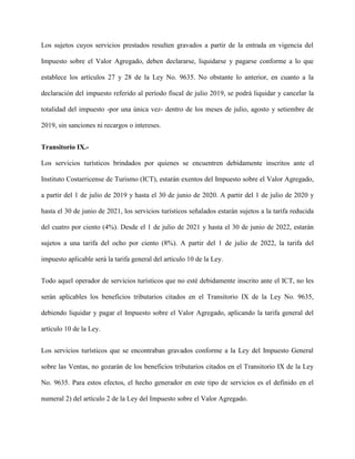 Los sujetos cuyos servicios prestados resulten gravados a partir de la entrada en vigencia del
Impuesto sobre el Valor Agregado, deben declararse, liquidarse y pagarse conforme a lo que
establece los artículos 27 y 28 de la Ley No. 9635. No obstante lo anterior, en cuanto a la
declaración del impuesto referido al período fiscal de julio 2019, se podrá liquidar y cancelar la
totalidad del impuesto -por una única vez- dentro de los meses de julio, agosto y setiembre de
2019, sin sanciones ni recargos o intereses.
Transitorio IX.-
Los servicios turísticos brindados por quienes se encuentren debidamente inscritos ante el
Instituto Costarricense de Turismo (ICT), estarán exentos del Impuesto sobre el Valor Agregado,
a partir del 1 de julio de 2019 y hasta el 30 de junio de 2020. A partir del 1 de julio de 2020 y
hasta el 30 de junio de 2021, los servicios turísticos señalados estarán sujetos a la tarifa reducida
del cuatro por ciento (4%). Desde el 1 de julio de 2021 y hasta el 30 de junio de 2022, estarán
sujetos a una tarifa del ocho por ciento (8%). A partir del 1 de julio de 2022, la tarifa del
impuesto aplicable será la tarifa general del artículo 10 de la Ley.
Todo aquel operador de servicios turísticos que no esté debidamente inscrito ante el ICT, no les
serán aplicables los beneficios tributarios citados en el Transitorio IX de la Ley No. 9635,
debiendo liquidar y pagar el Impuesto sobre el Valor Agregado, aplicando la tarifa general del
artículo 10 de la Ley.
Los servicios turísticos que se encontraban gravados conforme a la Ley del Impuesto General
sobre las Ventas, no gozarán de los beneficios tributarios citados en el Transitorio IX de la Ley
No. 9635. Para estos efectos, el hecho generador en este tipo de servicios es el definido en el
numeral 2) del artículo 2 de la Ley del Impuesto sobre el Valor Agregado.
 