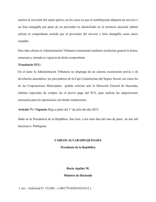 realizar la inversión del sujeto pasivo, en los casos en que el contribuyente adquiera un servicio o
un bien intangible por parte de un proveedor no domiciliado en el territorio nacional, deberá
utilizar el comprobante emitido por el proveedor del servicio o bien intangible como único
respaldo.
Para tales efectos la Administración Tributaria comunicará mediante resolución general la forma,
estructura y entrada en vigencia de dicho comprobante.
Transitorio XVI.-
En el tanto la Administración Tributaria no disponga de un sistema exoneración previa o de
devolución automática, los proveedores de la Caja Costarricense del Seguro Social, así como los
de las Corporaciones Municipales podrán solicitar ante la Dirección General de Hacienda,
órdenes especiales de compra sin el previo pago del IVA, para realizar las adquisiciones
necesarias para las operaciones con dichas instituciones.
Artículo 71.- Vigencia. Rige a partir del 1° de julio del año 2019.
Dado en la Presidencia de la República. San José, a los siete días del mes de junio de dos mil
diecinueve. Publíquese.
CARLOS ALVARADO QUESADA
Presidente de la República
Rocío Aguilar M.
Ministra de Hacienda
1 vez.—Solicitud N° 151290.—( D41779-IN2019351612 ).
 