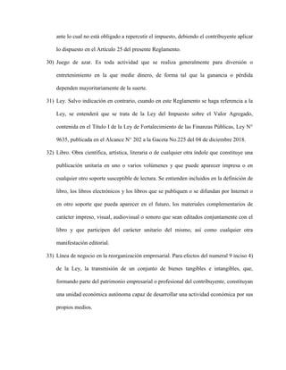 ante lo cual no está obligado a repercutir el impuesto, debiendo el contribuyente aplicar
lo dispuesto en el Artículo 25 del presente Reglamento.
30) Juego de azar. Es toda actividad que se realiza generalmente para diversión o
entretenimiento en la que medie dinero, de forma tal que la ganancia o pérdida
dependen mayoritariamente de la suerte.
31) Ley. Salvo indicación en contrario, cuando en este Reglamento se haga referencia a la
Ley, se entenderá que se trata de la Ley del Impuesto sobre el Valor Agregado,
contenida en el Título I de la Ley de Fortalecimiento de las Finanzas Públicas, Ley N°
9635, publicada en el Alcance N° 202 a la Gaceta No.225 del 04 de diciembre 2018.
32) Libro. Obra científica, artística, literaria o de cualquier otra índole que constituye una
publicación unitaria en uno o varios volúmenes y que puede aparecer impresa o en
cualquier otro soporte susceptible de lectura. Se entienden incluidos en la definición de
libro, los libros electrónicos y los libros que se publiquen o se difundan por Internet o
en otro soporte que pueda aparecer en el futuro, los materiales complementarios de
carácter impreso, visual, audiovisual o sonoro que sean editados conjuntamente con el
libro y que participen del carácter unitario del mismo, así como cualquier otra
manifestación editorial.
33) Línea de negocio en la reorganización empresarial. Para efectos del numeral 9 inciso 4)
de la Ley, la transmisión de un conjunto de bienes tangibles e intangibles, que,
formando parte del patrimonio empresarial o profesional del contribuyente, constituyan
una unidad económica autónoma capaz de desarrollar una actividad económica por sus
propios medios.
 