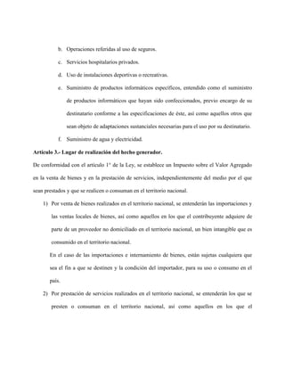 b. Operaciones referidas al uso de seguros.
c. Servicios hospitalarios privados.
d. Uso de instalaciones deportivas o recreativas.
e. Suministro de productos informáticos específicos, entendido como el suministro
de productos informáticos que hayan sido confeccionados, previo encargo de su
destinatario conforme a las especificaciones de éste, así como aquellos otros que
sean objeto de adaptaciones sustanciales necesarias para el uso por su destinatario.
f. Suministro de agua y electricidad.
Artículo 3.- Lugar de realización del hecho generador.
De conformidad con el artículo 1° de la Ley, se establece un Impuesto sobre el Valor Agregado
en la venta de bienes y en la prestación de servicios, independientemente del medio por el que
sean prestados y que se realicen o consuman en el territorio nacional.
1) Por venta de bienes realizados en el territorio nacional, se entenderán las importaciones y
las ventas locales de bienes, así como aquellos en los que el contribuyente adquiere de
parte de un proveedor no domiciliado en el territorio nacional, un bien intangible que es
consumido en el territorio nacional.
En el caso de las importaciones e internamiento de bienes, están sujetas cualquiera que
sea el fin a que se destinen y la condición del importador, para su uso o consumo en el
país.
2) Por prestación de servicios realizados en el territorio nacional, se entenderán los que se
presten o consuman en el territorio nacional, así como aquellos en los que el
 
