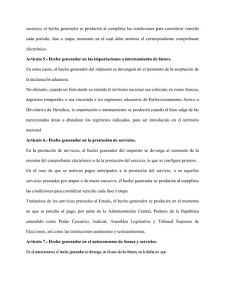 sucesivo, el hecho generador se producirá al cumplirse las condiciones para considerar vencido
cada período, fase o etapa, momento en el cual debe emitirse el correspondiente comprobante
electrónico.
Artículo 5.- Hecho generador en las importaciones o internamiento de bienes.
En estos casos, el hecho generador del impuesto se devengará en el momento de la aceptación de
la declaración aduanera.
No obstante, cuando un bien desde su entrada al territorio nacional sea colocado en zonas francas,
depósitos temporales o sea vinculado a los regímenes aduaneros de Perfeccionamiento Activo o
Devolutivo de Derechos, la importación o internamiento se producirá cuando el bien salga de las
mencionadas áreas o abandone los regímenes indicados, para ser introducido en el territorio
nacional.
Artículo 6.- Hecho generador en la prestación de servicios.
En la prestación de servicios, el hecho generador del impuesto se devenga al momento de la
emisión del comprobante electrónico o de la prestación del servicio, lo que se configure primero.
En el caso de que se realicen pagos anticipados a la prestación del servicio, o en aquellos
servicios prestados por etapas o de tracto sucesivo, el hecho generador se producirá al cumplirse
las condiciones para considerar vencido cada fase o etapa.
Tratándose de los servicios prestados al Estado, el hecho generador se producirá en el momento
en que se percibe el pago, por parte de la Administración Central, Poderes de la República
entendido como Poder Ejecutivo, Judicial, Asamblea Legislativa y Tribunal Supremo de
Elecciones, así como las instituciones autónomas y semiautónomas.
Artículo 7.- Hecho generador en el autoconsumo de bienes y servicios.
En el autoconsumo, el hecho generadorsedevenga, en el caso delos bienes, en la fechaen que
 