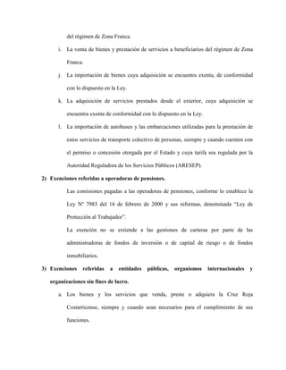 del régimen de Zona Franca.
i. La venta de bienes y prestación de servicios a beneficiarios del régimen de Zona
Franca.
j. La importación de bienes cuya adquisición se encuentra exenta, de conformidad
con lo dispuesto en la Ley.
k. La adquisición de servicios prestados desde el exterior, cuya adquisición se
encuentra exenta de conformidad con lo dispuesto en la Ley.
l. La importación de autobuses y las embarcaciones utilizadas para la prestación de
estos servicios de transporte colectivo de personas, siempre y cuando cuenten con
el permiso o concesión otorgada por el Estado y cuya tarifa sea regulada por la
Autoridad Reguladora de los Servicios Públicos (ARESEP).
2) Exenciones referidas a operadoras de pensiones.
Las comisiones pagadas a las operadoras de pensiones, conforme lo establece la
Ley Nº 7983 del 16 de febrero de 2000 y sus reformas, denominada “Ley de
Protección al Trabajador”.
La exención no se extiende a las gestiones de carteras por parte de las
administradoras de fondos de inversión o de capital de riesgo o de fondos
inmobiliarios.
3) Exenciones referidas a entidades públicas, organismos internacionales y
organizaciones sin fines de lucro.
a. Los bienes y los servicios que venda, preste o adquiera la Cruz Roja
Costarricense, siempre y cuando sean necesarios para el cumplimiento de sus
funciones.
 