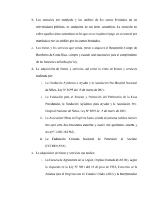 b. Los aranceles por matrícula y los créditos de los cursos brindados en las
universidades públicas, en cualquiera de sus áreas sustantivas. La exención no
cubre aquellas áreas sustantivas en las que no se requiera el pago de un arancel por
matrícula o por los créditos por los cursos brindados.
c. Los bienes y los servicios que venda, preste o adquiera el Benemérito Cuerpo de
Bomberos de Costa Rica, siempre y cuando sean necesarios para el cumplimiento
de las funciones definidas por ley.
d. La adquisición de bienes y servicios, así como la venta de bienes y servicios
realizada por:
i. La Fundación Ayúdenos a Ayudar y la Asociación Pro-Hospital Nacional
de Niños, Ley Nº 8095 del 15 de marzo de 2001.
ii. La Fundación para el Rescate y Protección del Patrimonio de la Casa
Presidencial, la Fundación Ayúdenos para Ayudar y la Asociación Pro-
Hospital Nacional de Niños, Ley Nº 8095 de 15 de marzo de 2001.
iii. La Asociación Obras del Espíritu Santo, cédula de persona jurídica número
tres-cero cero dos-trescientos cuarenta y cuatro mil quinientos sesenta y
dos (Nº 3-002-344 562).
iv. La Federación Cruzada Nacional de Protección al Anciano
(FECRUNAPA).
e. La adquisición de bienes y servicios que realice:
i. La Escuela de Agricultura de la Región Tropical Húmeda (EARTH), según
lo dispuesto en la Ley Nº 3011 del 18 de julio de 1962, Convenio de la
Alianza para el Progreso con los Estados Unidos (AID) y la Interpretación
 