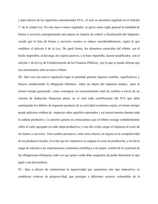 y para efectos de los siguientes considerandos IVA-, el cual se encuentra regulado en el artículo
1° de la citada Ley. En este nuevo marco regulador, se grava como regla general la totalidad de
bienes y servicios, presuponiendo una mejora en materia de control y fiscalización del impuesto,
siendo que la lista de bienes y servicios exentos se reduce considerablemente, según lo que
establece el artículo 8 de la Ley. De igual forma, los elementos esenciales del tributo, sea el
hecho imponible, el devengo, los sujetos pasivos, y la base imponible, fueron modificados con el
artículo 1 de la Ley de Fortalecimiento de las Finanzas Públicas, por lo que se puede afirmar que
nos encontramos ante un nuevo tributo.
III.- Que con esta nueva regulación legal se pretende generar ingresos estables, significativos y
frescos estableciendo la obligación tributaria sobre un objeto del impuesto amplio, pero al
mismo tiempo generando como contrapeso un reconocimiento total de créditos a través de un
sistema de deducción financiera plena, en el cual cada contribuyente del IVA que deba
autoliquidar los débitos de impuesto producto de su actividad económica sujeta, al mismo tiempo
puede aplicarse créditos de impuesto sobre aquellos soportados y así sucesivamente durante toda
la cadena productiva. Lo anterior genera en consecuencia que el tributo recaiga verdaderamente
sobre el valor agregado en cada etapa productiva, y con ello evitar cargar el impuesto al costo de
los bienes y servicios. Este cambio promueve, entre otros efectos, la mejora en la competitividad
de los productos locales, al evitar que los impuestos se carguen al costo de producción, y nivela la
carga en relación a las exportaciones; asimismo contribuye a un mejor control de la exactitud de
las obligaciones tributarias, toda vez que quien vende debe asegurarse de poder demostrar lo que
pagó a sus proveedores.
IV.- Que a efectos de contrarrestar la regresividad que caracteriza este tipo impositivo, se
establecen criterios de progresividad, que protegen a diferentes sectores vulnerables de la
 