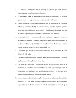 a. La Cruz Roja Costarricense, por los bienes y los servicios que venda, preste o
adquiera para el cumplimiento de sus funciones.
b. El Benemérito Cuerpo de Bomberos de Costa Rica, por los bienes y los servicios
que venda, preste o adquiera para el cumplimiento de sus funciones.
c. Las microempresas y pequeñas empresas inscritas en el Ministerio de Economía,
Industria y Comercio (MEIC), así como las micro y pequeñas empresas agrícolas
registradas ante el Ministerio de Agricultura y Ganadería (MAG) para el beneficio
de aquellos alquileres que no superen el 1,5 del salario base mensual.
d. Los concesionarios o permisionarios de transporte terrestre de pasajeros o servicio
de cabotaje de personas, cuya tarifa sea regulada por la Autoridad Reguladora de
los Servicios Públicos (ARESEP), para las adquisiciones de bienes y servicios
establecidos en el numeral 24) del artículo 8 de la Ley.
e. Las compras que realicen las instituciones detalladas en los numerales 18) y 19)
del artículo 8 de la Ley.
f. Las asociaciones de desarrollo comunal, por la adquisición de bienes y servicios
que hagan, para el cumplimiento de sus fines.
g. Las juntas de educación y administrativas de las instituciones públicas de
enseñanza del Ministerio de Educación Pública, por la adquisición y la venta de
bienes y servicios que hagan, para la realización de sus fines y en beneficio de los
centros educativos públicos que les corresponda atender.
h. Las asociaciones administradoras de los sistemas de acueductos y alcantarillados
comunales en Costa Rica, también conocidas como Asadas, por la compra o
adquisición de los bienes y servicios, para la realización de sus fines y en
 